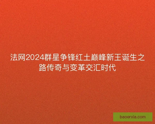 法网2024群星争锋红土巅峰新王诞生之路传奇与变革交汇时代