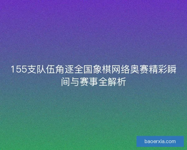 155支队伍角逐全国象棋网络奥赛精彩瞬间与赛事全解析
