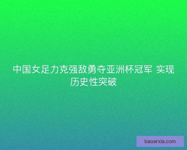 中国女足力克强敌勇夺亚洲杯冠军 实现历史性突破 中国女足力克强敌勇夺亚洲杯冠军 实现历史性突破