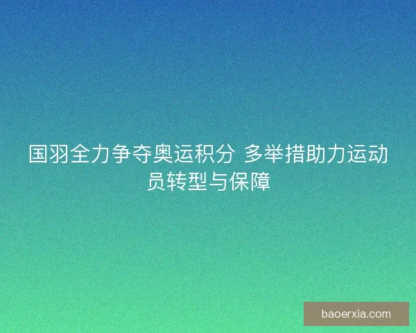 国羽全力争夺奥运积分 多举措助力运动员转型与保障