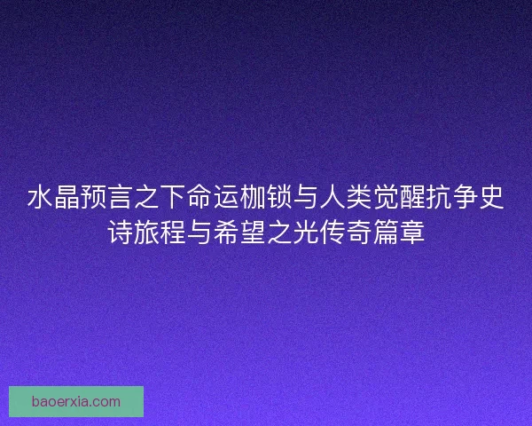 水晶预言之下命运枷锁与人类觉醒抗争史诗旅程与希望之光传奇篇章 水晶预言之下命运枷锁与人类觉醒抗争史诗旅程与希望之光传奇篇章