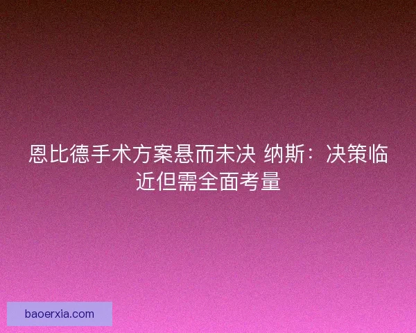 恩比德手术方案悬而未决 纳斯:决策临近但需全面考量 恩比德手术方案悬而未决 纳斯:决策临近但需全面考量