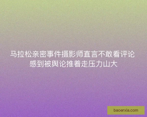 马拉松亲密事件摄影师直言不敢看评论 感到被舆论推着走压力山大 马拉松亲密事件摄影师直言不敢看评论 感到被舆论推着走压力山大
