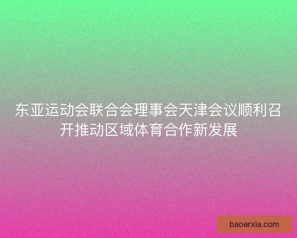 东亚运动会联合会理事会天津会议顺利召开推动区域体育合作新发展