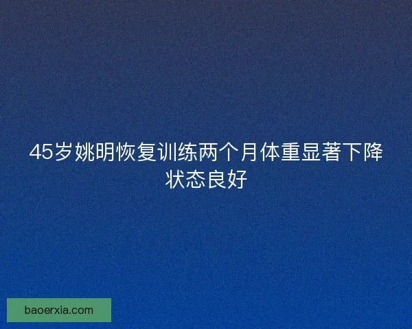 45岁姚明恢复训练两个月体重显著下降状态良好