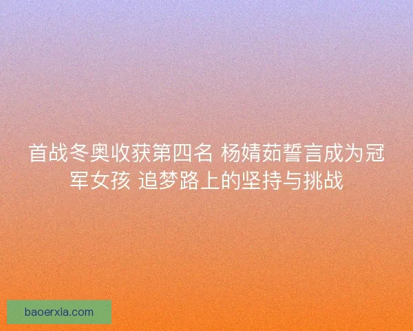 首战冬奥收获第四名 杨婧茹誓言成为冠军女孩 追梦路上的坚持与挑战