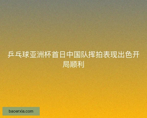 乒乓球亚洲杯首日中国队挥拍表现出色开局顺利