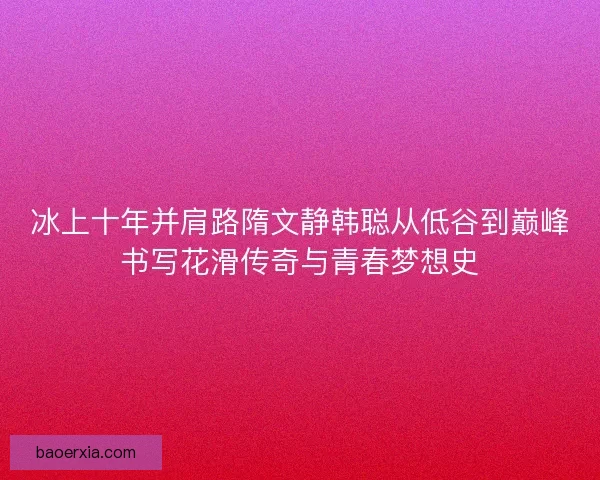 冰上十年并肩路隋文静韩聪从低谷到巅峰书写花滑传奇与青春梦想史