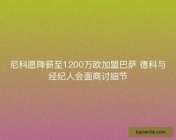 尼科愿降薪至1200万欧加盟巴萨 德科与经纪人会面商讨细节