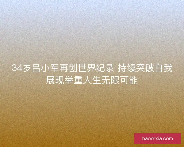 34岁吕小军再创世界纪录 持续突破自我展现举重人生无限可能