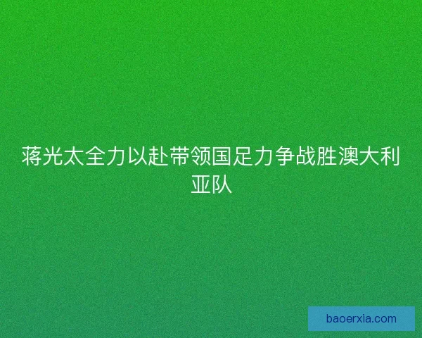 蒋光太全力以赴带领国足力争战胜澳大利亚队