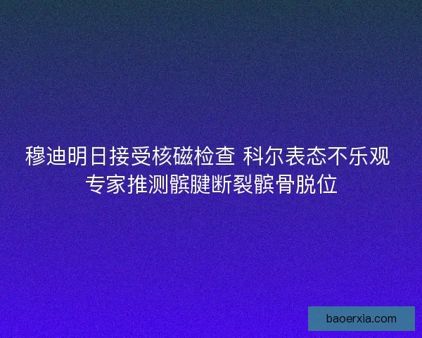 穆迪明日接受核磁检查 科尔表态不乐观 专家推测髌腱断裂髌骨脱位