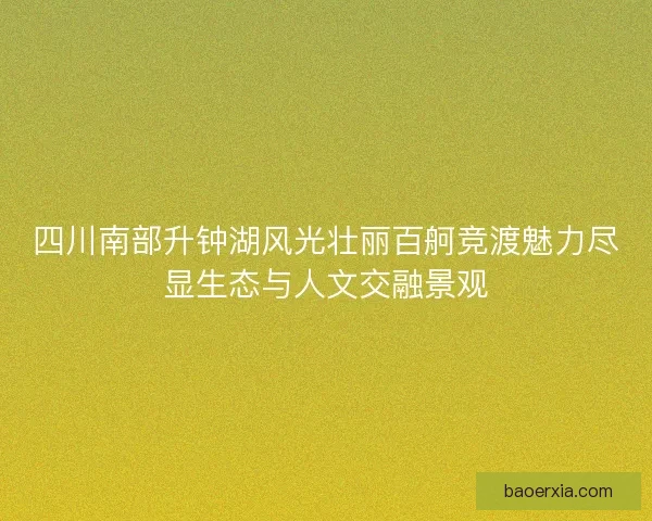 四川南部升钟湖风光壮丽百舸竞渡魅力尽显生态与人文交融景观 四川南部升钟湖风光壮丽百舸竞渡魅力尽显生态与人文交融景观