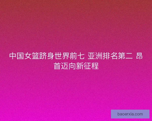 中国女篮跻身世界前七 亚洲排名第二 昂首迈向新征程 中国女篮跻身世界前七 亚洲排名第二 昂首迈向新征程