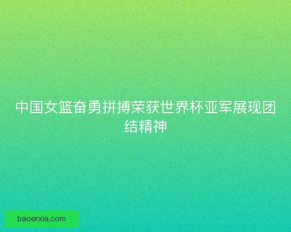 中国女篮奋勇拼搏荣获世界杯亚军展现团结精神 中国女篮奋勇拼搏荣获世界杯亚军展现团结精神