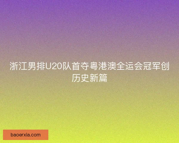 浙江男排U20队首夺粤港澳全运会冠军创历史新篇 浙江男排U20队首夺粤港澳全运会冠军创历史新篇