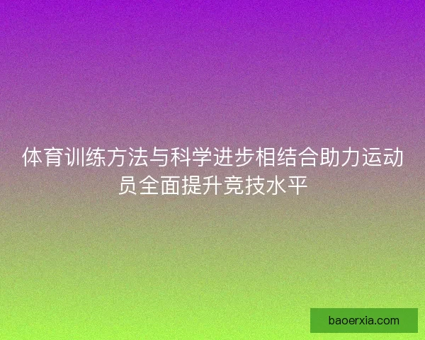 体育训练方法与科学进步相结合助力运动员全面提升竞技水平 体育训练方法与科学进步相结合助力运动员全面提升竞技水平