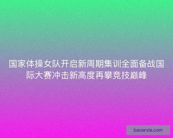 国家体操女队开启新周期集训全面备战国际大赛冲击新高度再攀竞技巅峰 国家体操女队开启新周期集训全面备战国际大赛冲击新高度再攀竞技巅峰