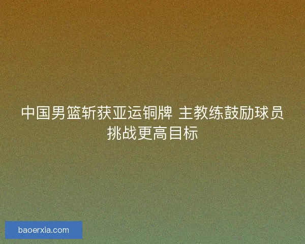 中国男篮斩获亚运铜牌 主教练鼓励球员挑战更高目标 中国男篮斩获亚运铜牌 主教练鼓励球员挑战更高目标