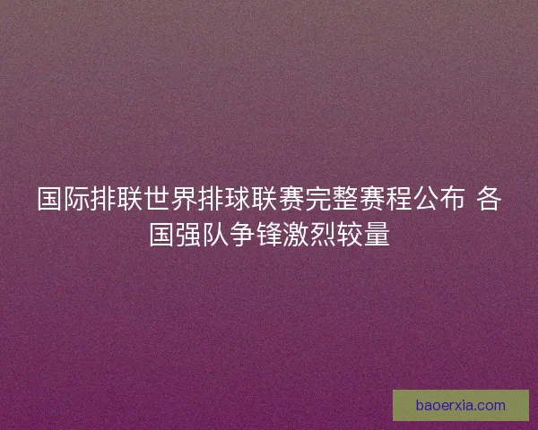 国际排联世界排球联赛完整赛程公布 各国强队争锋激烈较量 国际排联世界排球联赛完整赛程公布 各国强队争锋激烈较量