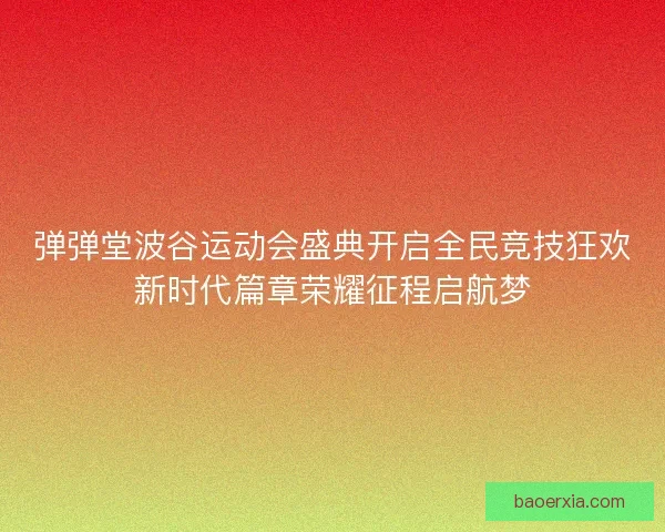 弹弹堂波谷运动会盛典开启全民竞技狂欢新时代篇章荣耀征程启航梦 弹弹堂波谷运动会盛典开启全民竞技狂欢新时代篇章荣耀征程启航梦