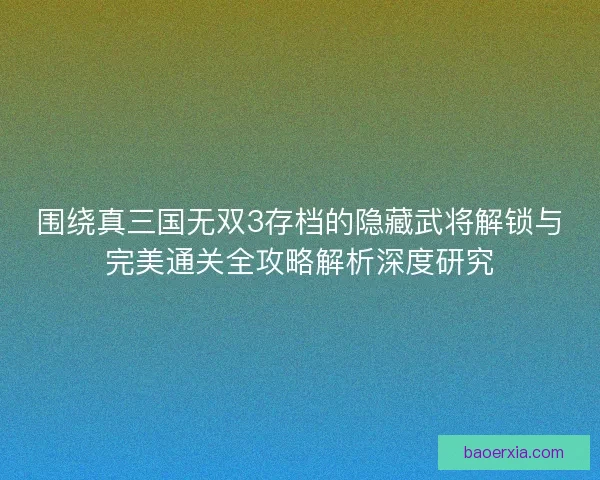 围绕真三国无双3存档的隐藏武将解锁与完美通关全攻略解析深度研究 围绕真三国无双3存档的隐藏武将解锁与完美通关全攻略解析深度研究
